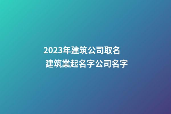 2023年建筑公司取名 建筑業起名字公司名字-第1張-公司起名-玄機派